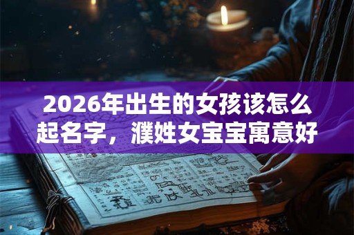 2026年出生的女孩该怎么起名字，濮姓女宝宝寓意好的名字