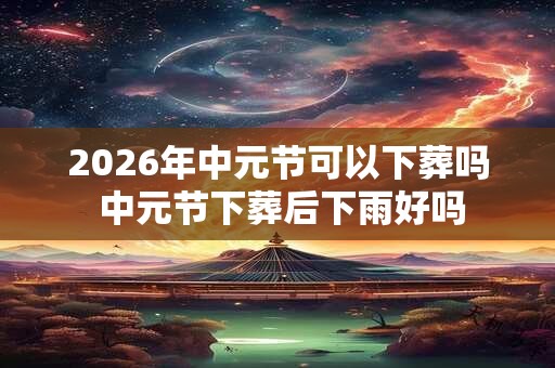 2026年中元节可以下葬吗 中元节下葬后下雨好吗