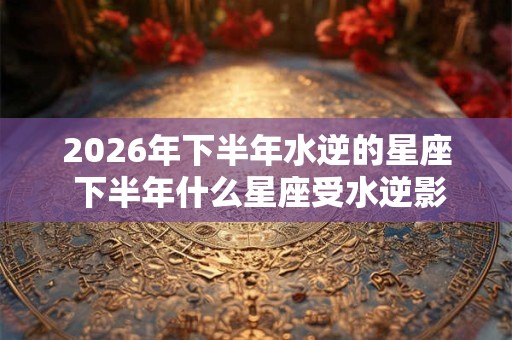 2026年下半年水逆的星座 下半年什么星座受水逆影响比较大