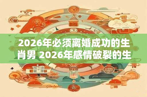 2026年必须离婚成功的生肖男 2026年感情破裂的生肖