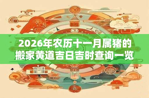 2026年农历十一月属猪的搬家黄道吉日吉时查询一览表 2026年农历十一月属猪的搬家黄道吉日吉时查询一览表
