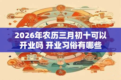 2026年农历三月初十可以开业吗 开业习俗有哪些
