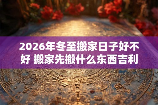 2026年冬至搬家日子好不好 搬家先搬什么东西吉利 2026年冬至搬家日子好不好 搬家先搬什么东西吉利