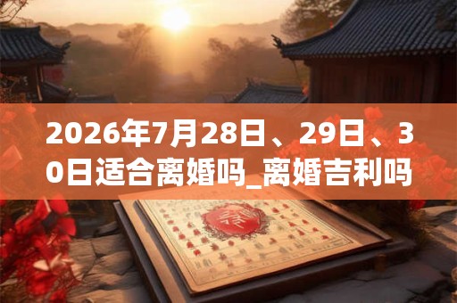 2026年7月28日、29日、30日适合离婚吗_离婚吉利吗