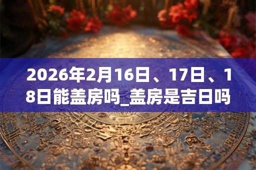 2026年2月16日、17日、18日能盖房吗_盖房是吉日吗