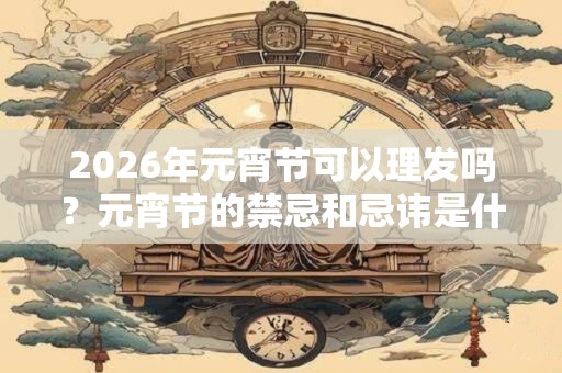 2026年元宵节可以理发吗？元宵节的禁忌和忌讳是什么？