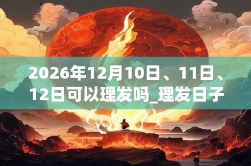 2026年12月10日、11日、12日可以理发吗_理发日子好吗