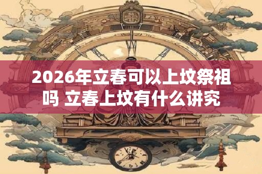 2026年立春可以上坟祭祖吗 立春上坟有什么讲究