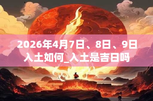 2026年4月7日、8日、9日入土如何_入土是吉日吗
