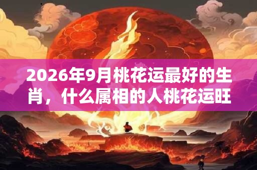 2026年9月桃花运最好的生肖，什么属相的人桃花运旺？