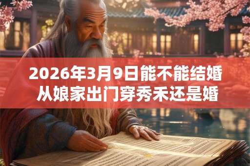 2026年3月9日能不能结婚 从娘家出门穿秀禾还是婚纱