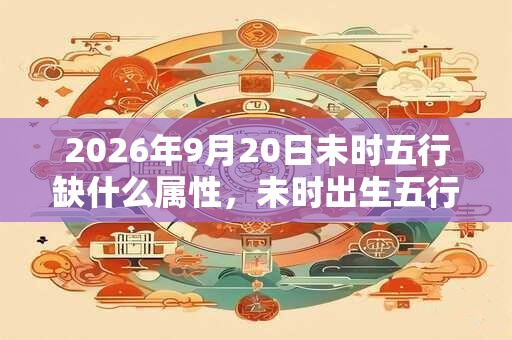 2026年9月20日未时五行缺什么属性,未时出生五行缺什么 2026年9月20日未时五行缺什么属性,未时出生五行缺什么