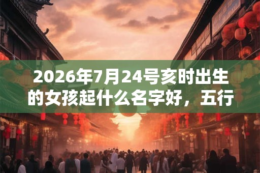 2026年7月24号亥时出生的女孩起什么名字好，五行属什么？