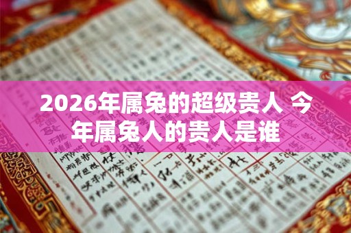 2026年属兔的超级贵人 今年属兔人的贵人是谁