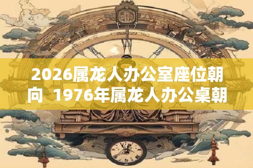 2026属龙人办公室座位朝向 1976年属龙人办公桌朝向 2026属龙人办公室座位朝向 1976年属龙人办公桌朝向