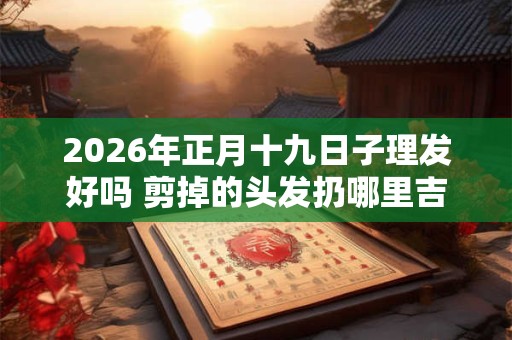 2026年正月十九日子理发好吗 剪掉的头发扔哪里吉利 2026年正月十九日子理发好吗 剪掉的头发扔哪里吉利