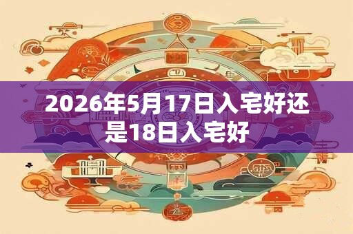 2026年5月17日入宅好还是18日入宅好