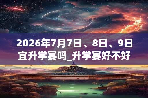 2026年7月7日、8日、9日宜升学宴吗_升学宴好不好