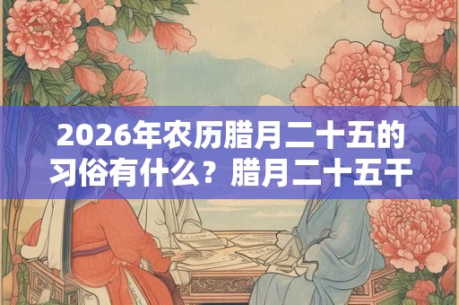 2026年农历腊月二十五的习俗有什么？腊月二十五干什么？