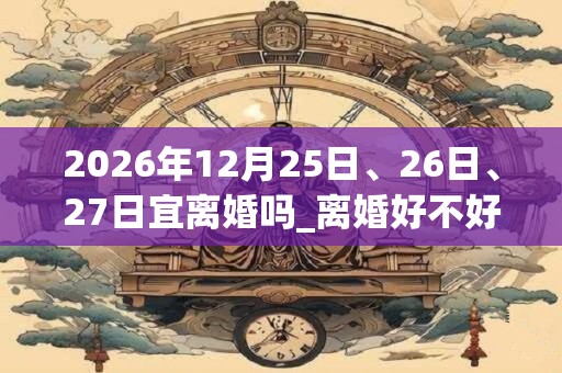 2026年12月25日、26日、27日宜离婚吗_离婚好不好