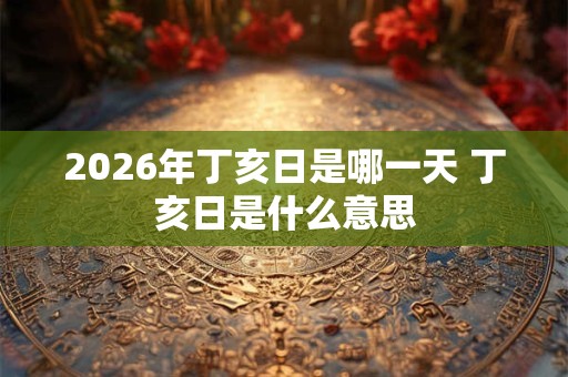 2026年丁亥日是哪一天 丁亥日是什么意思