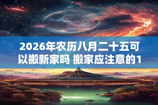 2026年农历八月二十五可以搬新家吗 搬家应注意的10点宜忌 2026年农历八月二十五可以搬新家吗 搬家应注意的10点宜忌