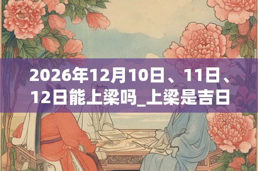 2026年12月10日、11日、12日能上梁吗_上梁是吉日吗 2026年12月10日、11日、12日能上梁吗_上梁是吉日吗