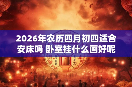 2026年农历四月初四适合安床吗 卧室挂什么画好呢