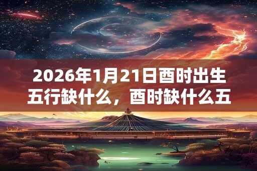 2026年1月21日酉时出生五行缺什么，酉时缺什么五行