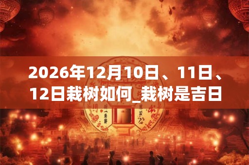 2026年12月10日、11日、12日栽树如何_栽树是吉日吗