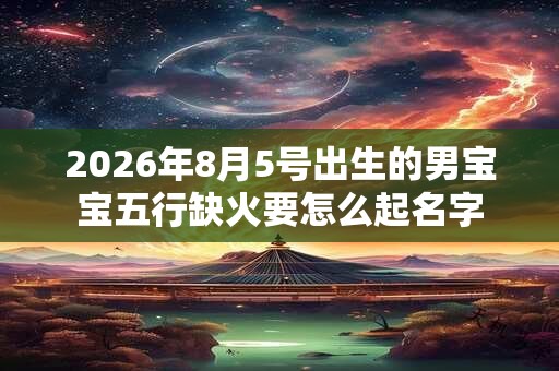 2026年8月5号出生的男宝宝五行缺火要怎么起名字