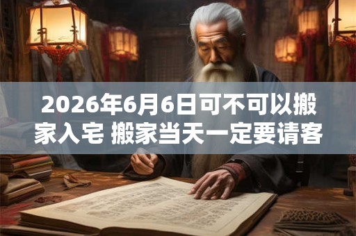 2026年6月6日可不可以搬家入宅 搬家当天一定要请客吗