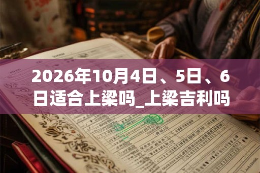 2026年10月4日、5日、6日适合上梁吗_上梁吉利吗 2026年10月4日、5日、6日适合上梁吗_上梁吉利吗