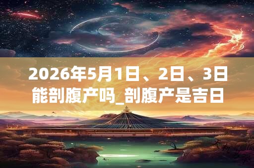 2026年5月1日、2日、3日能剖腹产吗_剖腹产是吉日吗