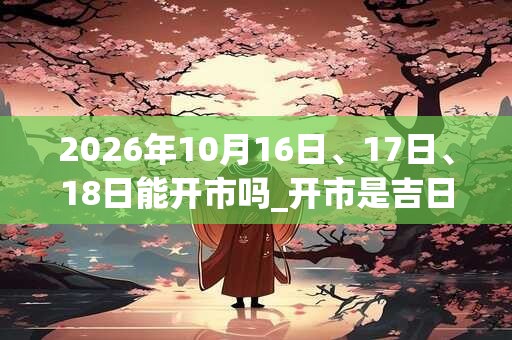 2026年10月16日、17日、18日能开市吗_开市是吉日吗