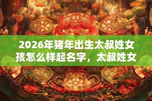 2026年猪年出生太叔姓女孩怎么样起名字，太叔姓女孩好名推荐