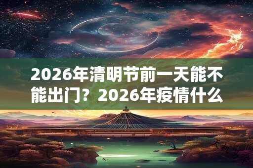 2026年清明节前一天能不能出门？2026年疫情什么时候能出门？