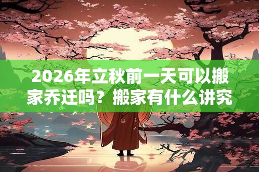 2026年立秋前一天可以搬家乔迁吗？搬家有什么讲究和忌讳？