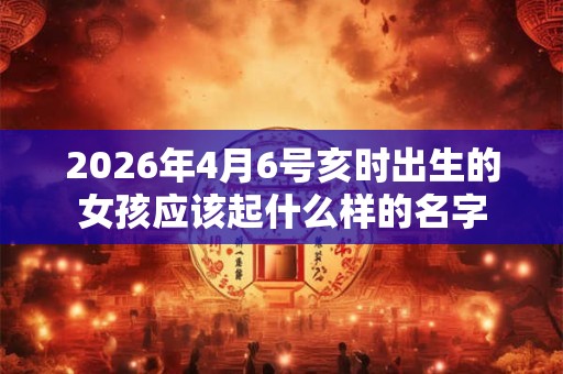2026年4月6号亥时出生的女孩应该起什么样的名字