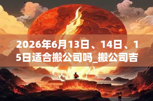 2026年6月13日、14日、15日适合搬公司吗_搬公司吉利吗