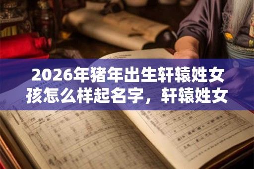 2026年猪年出生轩辕姓女孩怎么样起名字，轩辕姓女孩好名推荐