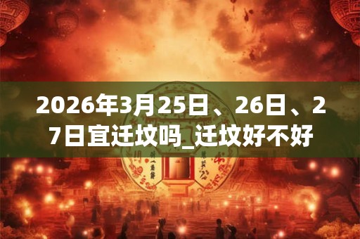 2026年3月25日、26日、27日宜迁坟吗_迁坟好不好