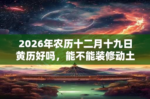 2026年农历十二月十九日黄历好吗，能不能装修动土？