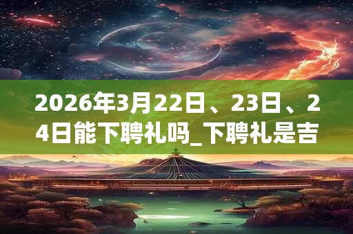 2026年3月22日、23日、24日能下聘礼吗_下聘礼是吉日吗