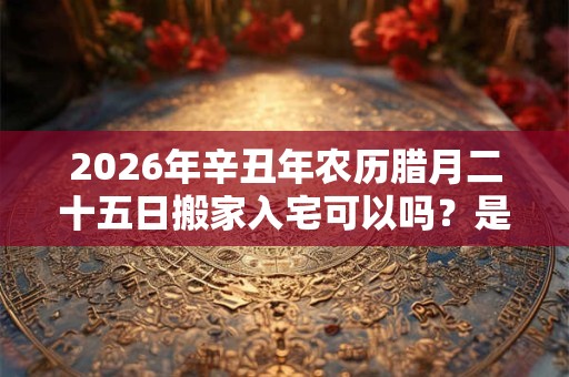 2026年辛丑年农历腊月二十五日搬家入宅可以吗?是搬家吉日吗? 2026年辛丑年农历腊月二十五日搬家入宅可以吗?是搬家吉日吗?