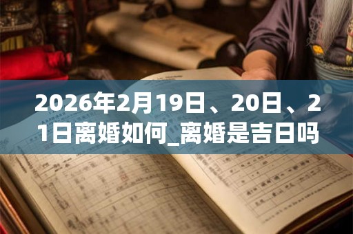 2026年2月19日、20日、21日离婚如何_离婚是吉日吗 2026年2月19日、20日、21日离婚如何_离婚是吉日吗
