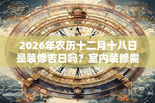 2026年农历十二月十八日是装修吉日吗？室内装修需要注意什么？