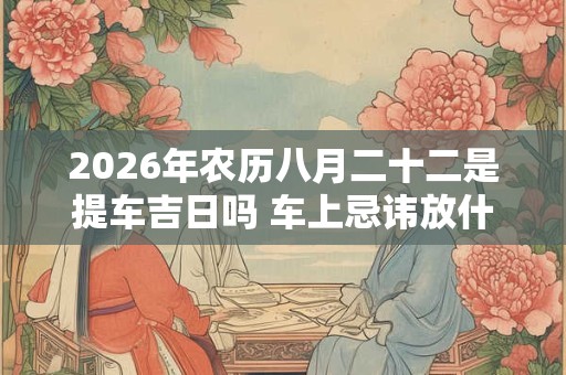 2026年农历八月二十二是提车吉日吗 车上忌讳放什么东西