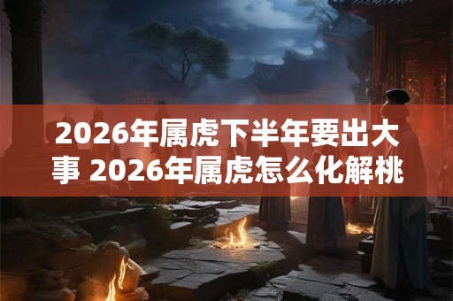 2026年属虎下半年要出大事 2026年属虎怎么化解桃花劫