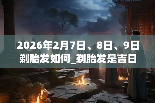 2026年2月7日、8日、9日剃胎发如何_剃胎发是吉日吗